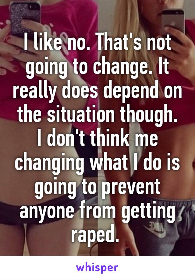 I like no. That's not going to change. It really does depend on the situation though. I don't think me changing what I do is going to prevent anyone from getting raped. 