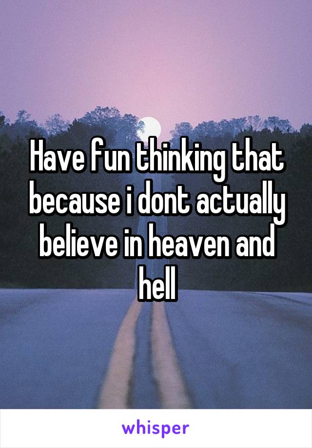 Have fun thinking that because i dont actually believe in heaven and hell