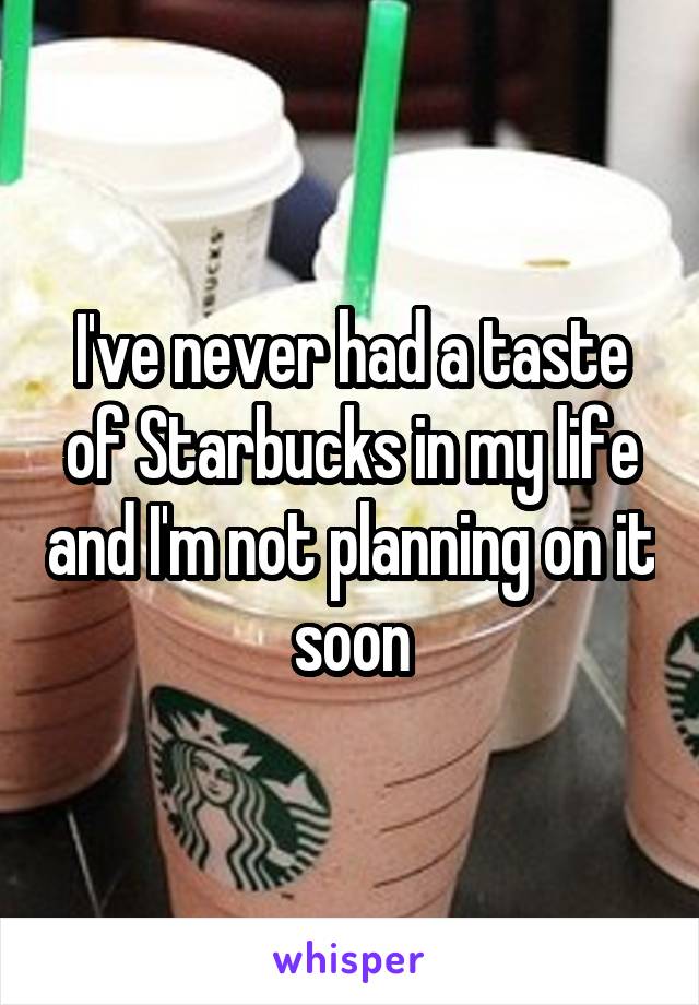 I've never had a taste of Starbucks in my life and I'm not planning on it soon