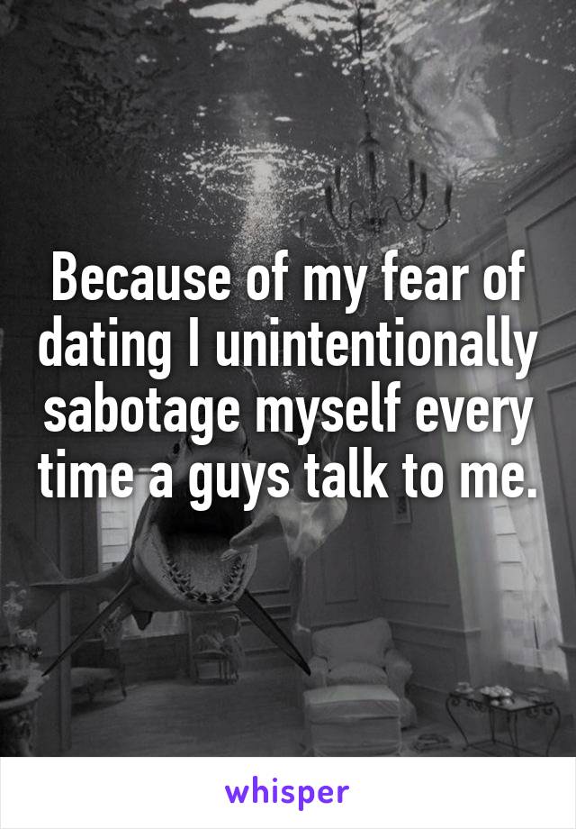 Because of my fear of dating I unintentionally sabotage myself every time a guys talk to me. 