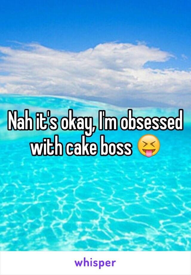 Nah it's okay, I'm obsessed with cake boss 😝