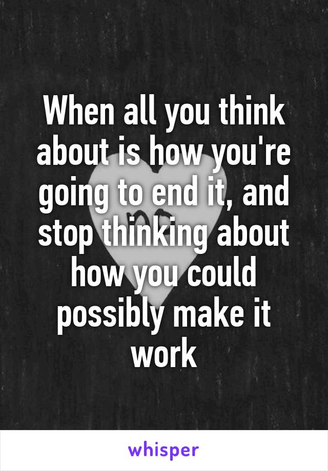 When all you think about is how you're going to end it, and stop thinking about how you could possibly make it work