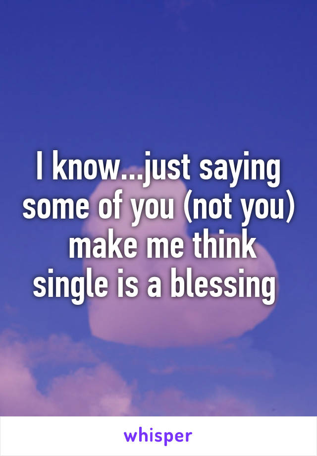 I know...just saying some of you (not you)  make me think single is a blessing 