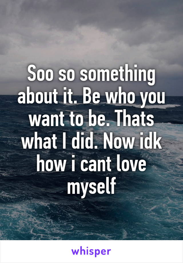 Soo so something about it. Be who you want to be. Thats what I did. Now idk how i cant love myself