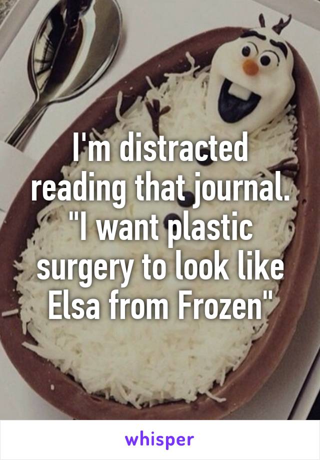 I'm distracted reading that journal. "I want plastic surgery to look like Elsa from Frozen"