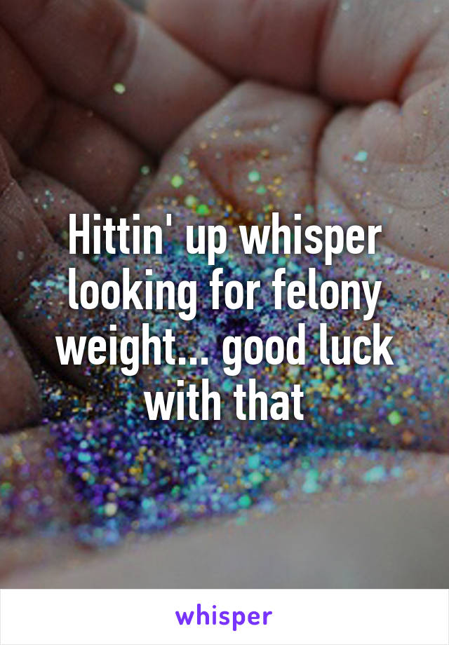 Hittin' up whisper looking for felony weight... good luck with that