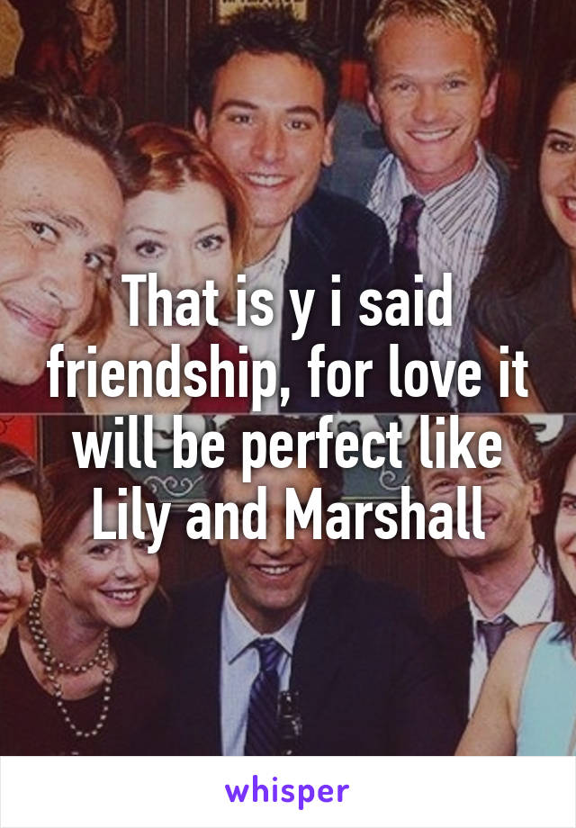 That is y i said friendship, for love it will be perfect like Lily and Marshall