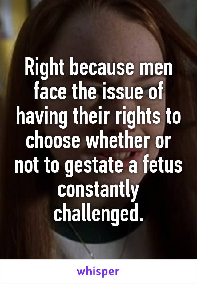 Right because men face the issue of having their rights to choose whether or not to gestate a fetus constantly challenged.