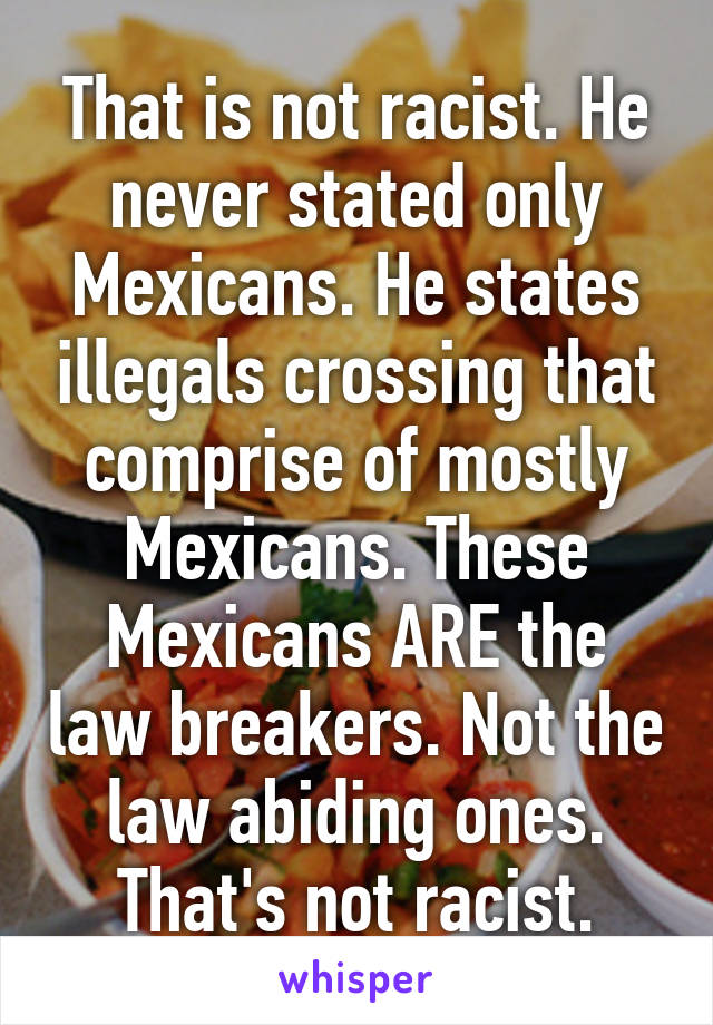 That is not racist. He never stated only Mexicans. He states illegals crossing that comprise of mostly Mexicans. These Mexicans ARE the law breakers. Not the law abiding ones. That's not racist.