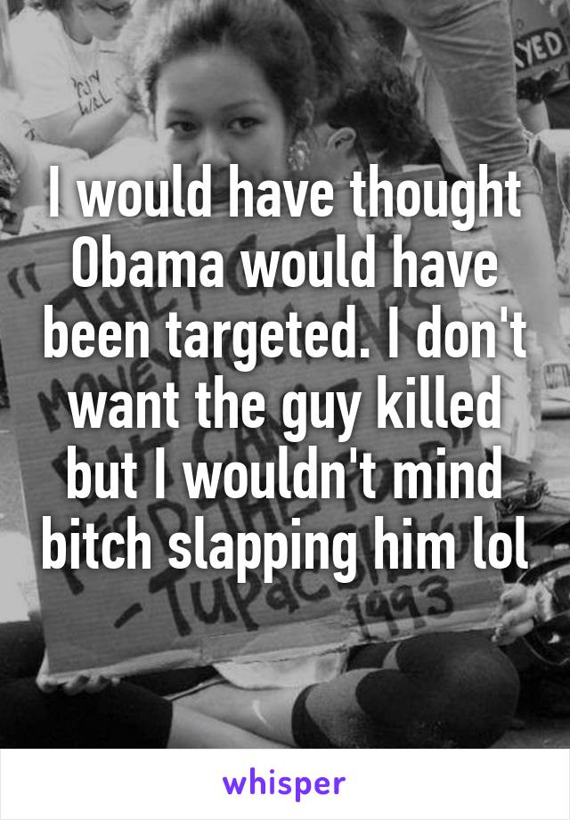 I would have thought Obama would have been targeted. I don't want the guy killed but I wouldn't mind bitch slapping him lol 