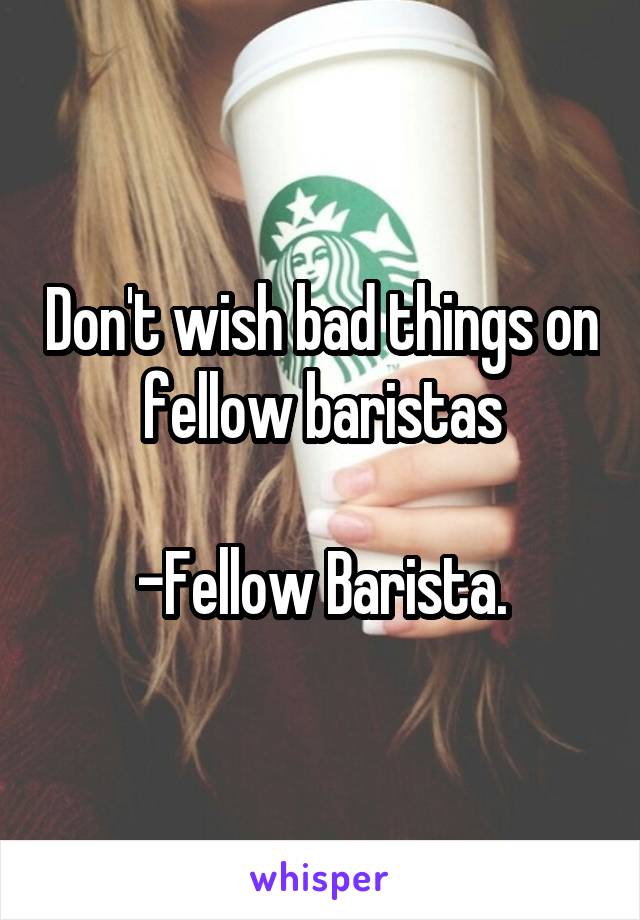 Don't wish bad things on fellow baristas

-Fellow Barista.