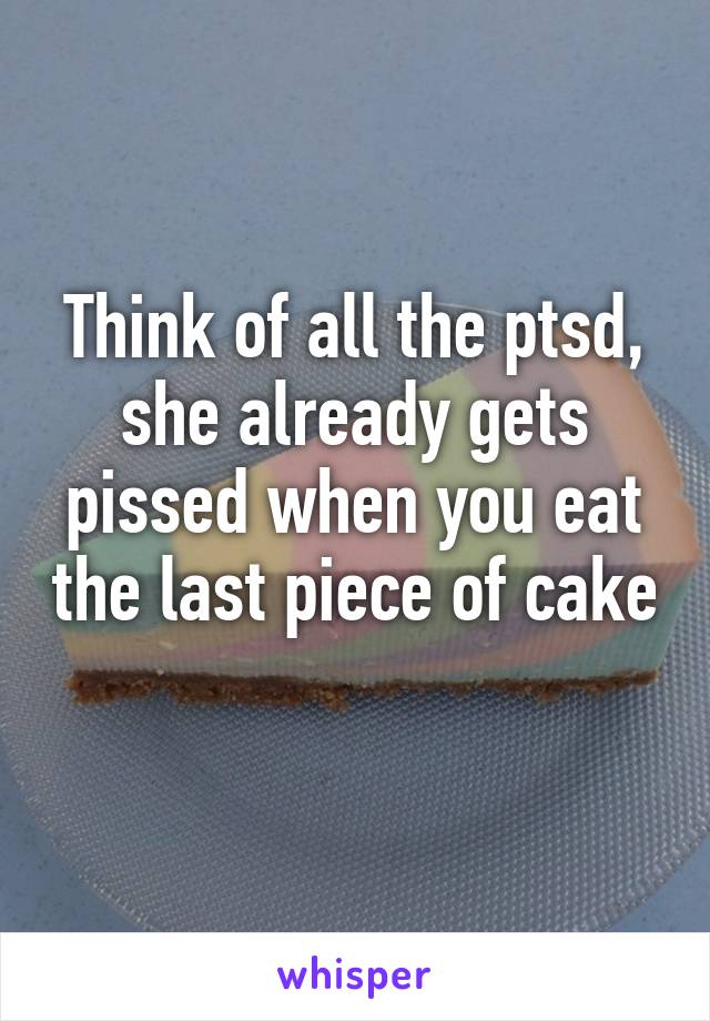 Think of all the ptsd, she already gets pissed when you eat the last piece of cake 