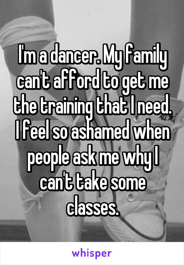 I'm a dancer. My family can't afford to get me the training that I need. I feel so ashamed when people ask me why I can't take some classes.