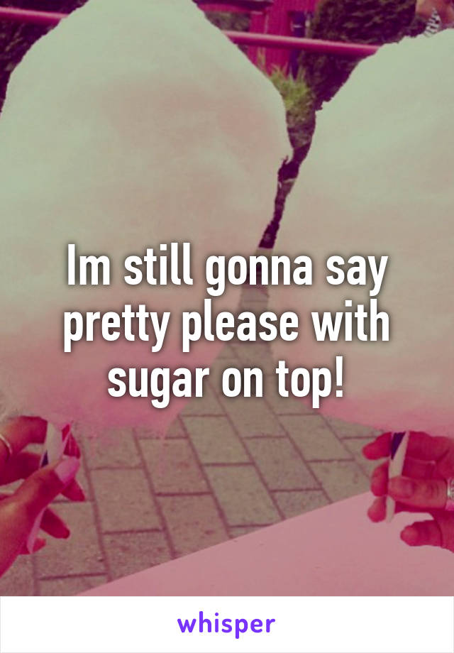 Im still gonna say pretty please with sugar on top!