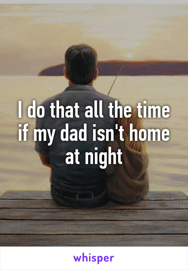 I do that all the time if my dad isn't home at night