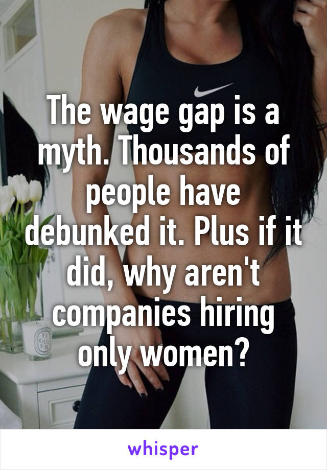 The wage gap is a myth. Thousands of people have debunked it. Plus if it did, why aren't companies hiring only women?