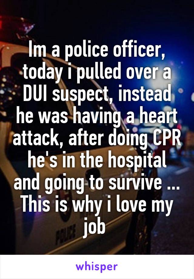 Im a police officer, today i pulled over a DUI suspect, instead he was having a heart attack, after doing CPR he's in the hospital and going to survive ... This is why i love my job 
