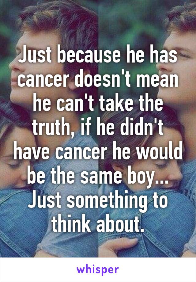 Just because he has cancer doesn't mean he can't take the truth, if he didn't have cancer he would be the same boy... Just something to think about.