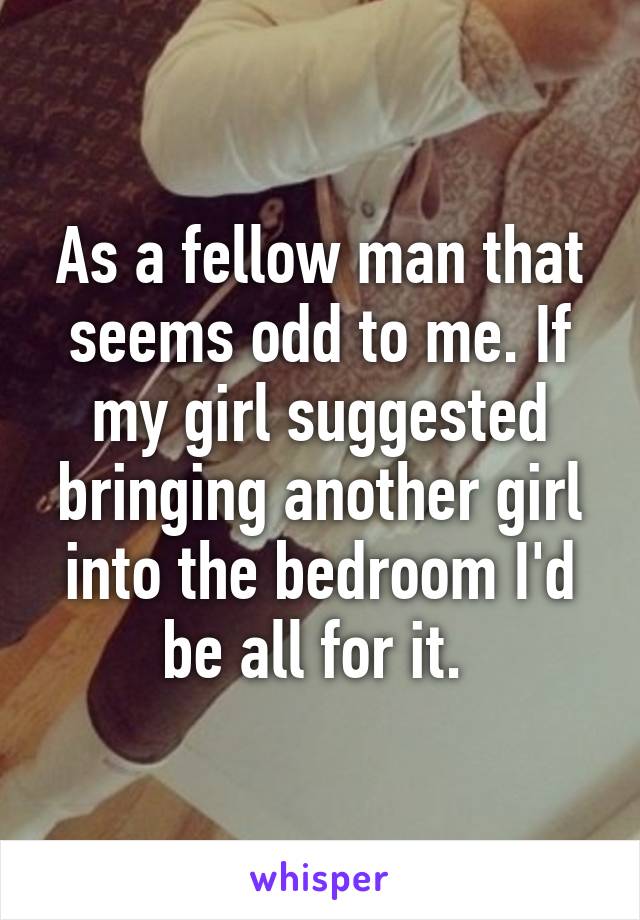 As a fellow man that seems odd to me. If my girl suggested bringing another girl into the bedroom I'd be all for it. 