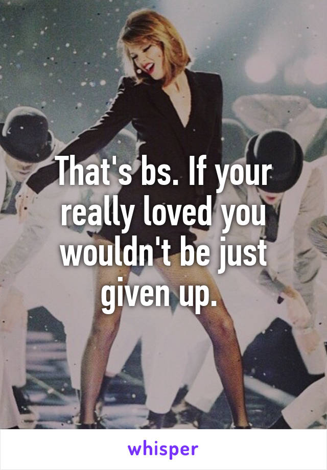 That's bs. If your really loved you wouldn't be just given up. 