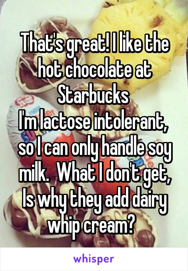 That's great! I like the hot chocolate at Starbucks 
I'm lactose intolerant,  so I can only handle soy milk.  What I don't get, Is why they add dairy whip cream?  
