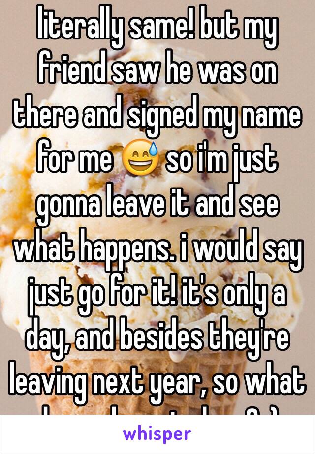 literally same! but my friend saw he was on there and signed my name for me 😅 so i'm just gonna leave it and see what happens. i would say just go for it! it's only a day, and besides they're leaving next year, so what do you have to lose? :)