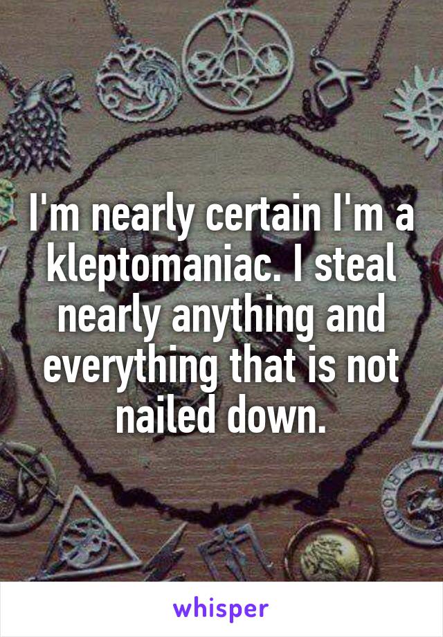 I'm nearly certain I'm a kleptomaniac. I steal nearly anything and everything that is not nailed down.