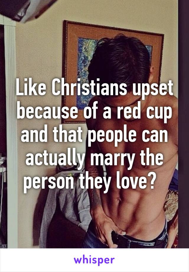 Like Christians upset because of a red cup and that people can actually marry the person they love?  