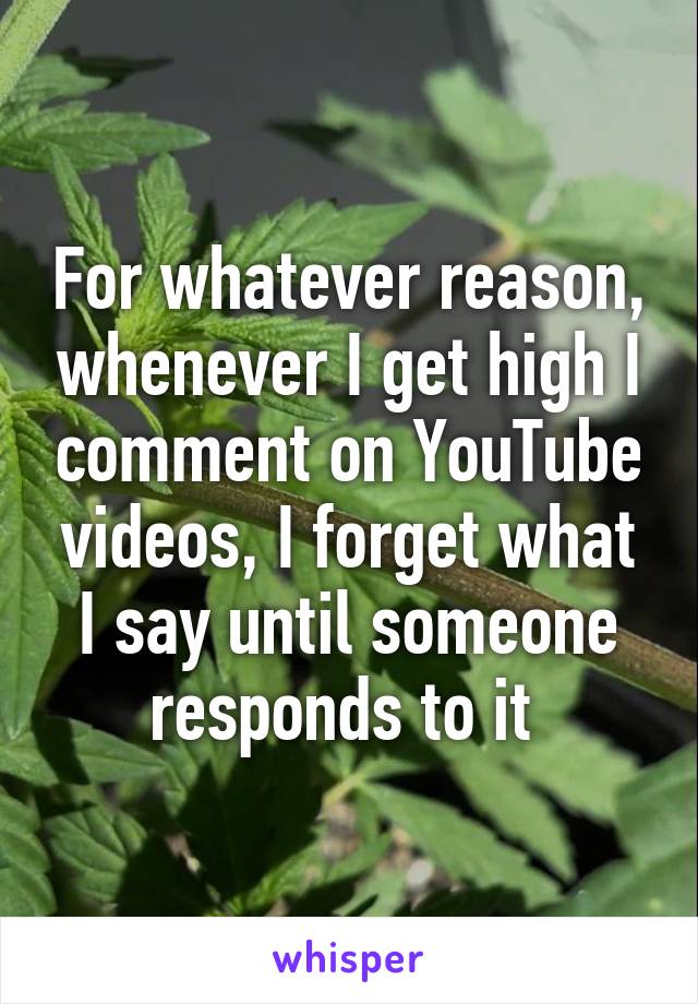 For whatever reason, whenever I get high I comment on YouTube videos, I forget what I say until someone responds to it 