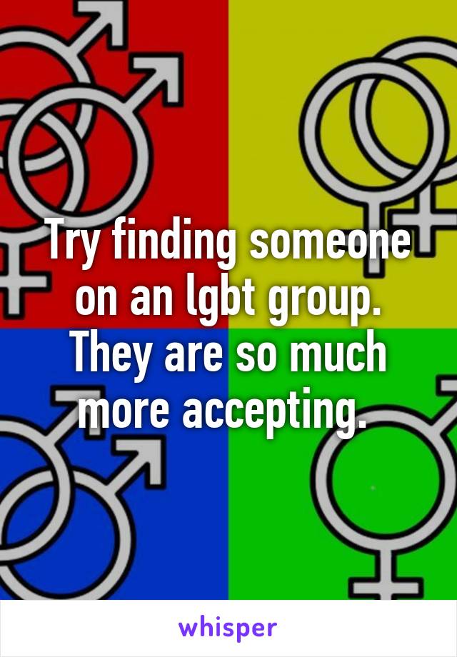Try finding someone on an lgbt group. They are so much more accepting. 