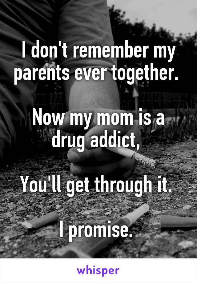 I don't remember my parents ever together. 

Now my mom is a drug addict, 

You'll get through it. 

I promise. 