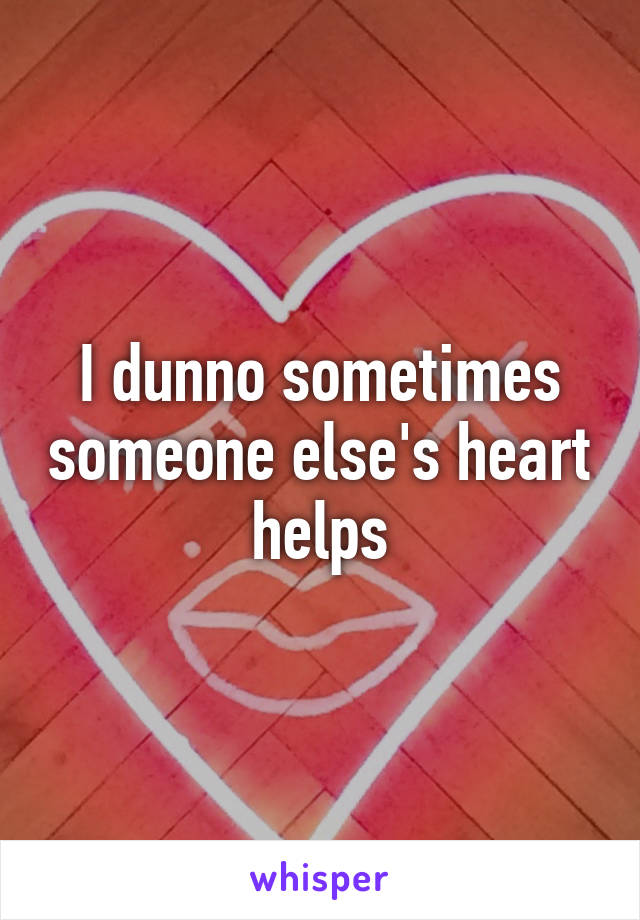 I dunno sometimes someone else's heart helps