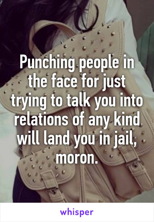 Punching people in the face for just trying to talk you into relations of any kind will land you in jail, moron.