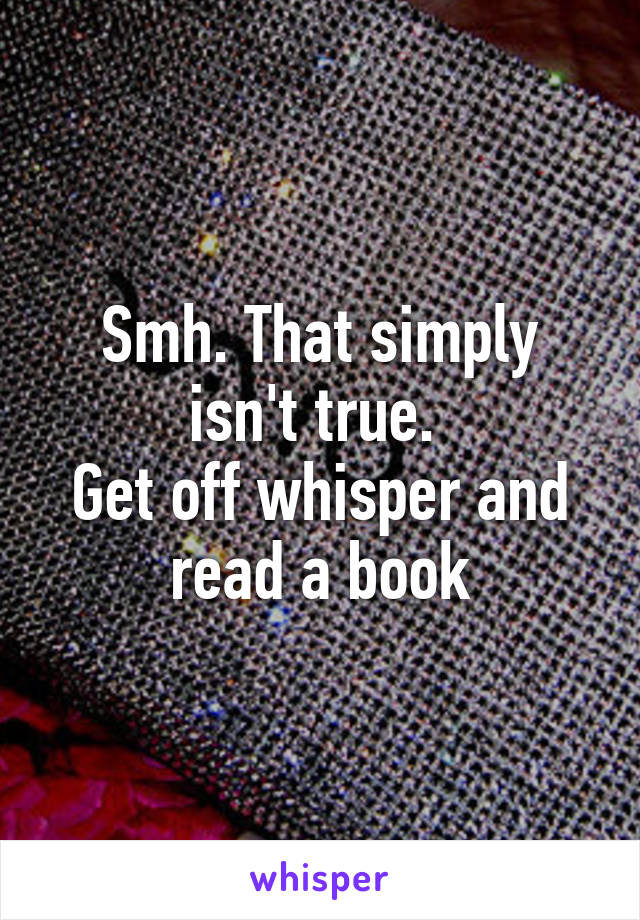 Smh. That simply isn't true. 
Get off whisper and read a book