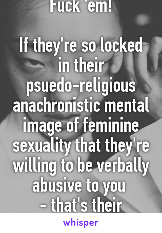 Fuck 'em!

If they're so locked in their psuedo-religious anachronistic mental image of feminine sexuality that they're willing to be verbally abusive to you 
- that's their problem!