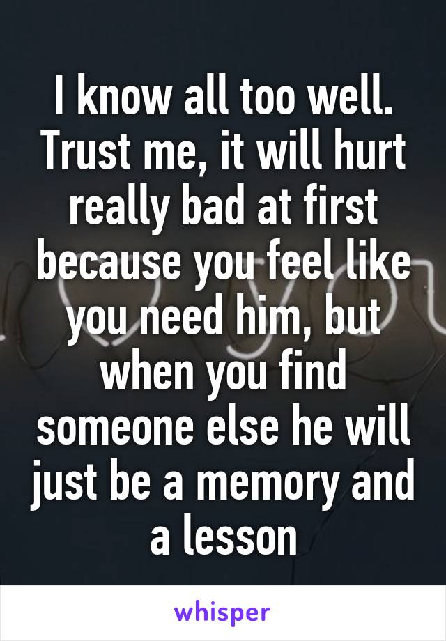 I know all too well. Trust me, it will hurt really bad at first because you feel like you need him, but when you find someone else he will just be a memory and a lesson