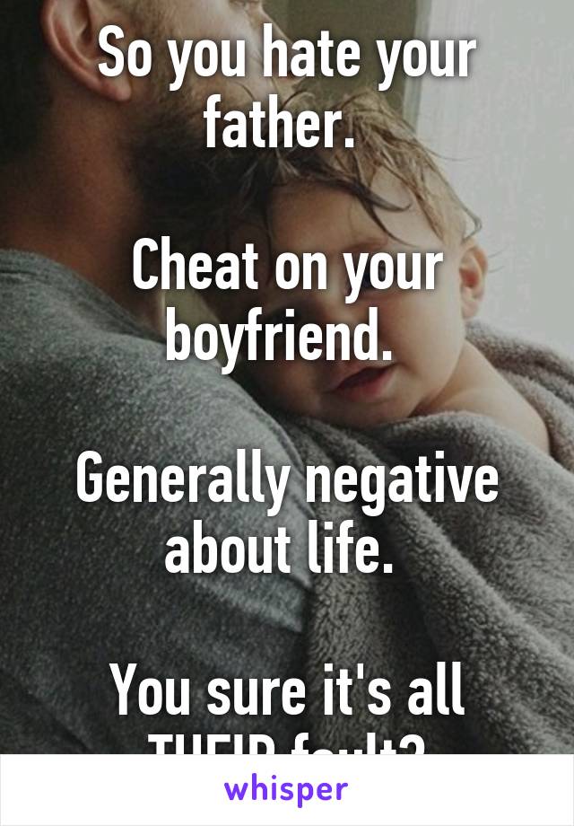 So you hate your father. 

Cheat on your boyfriend. 

Generally negative about life. 

You sure it's all THEIR fault?