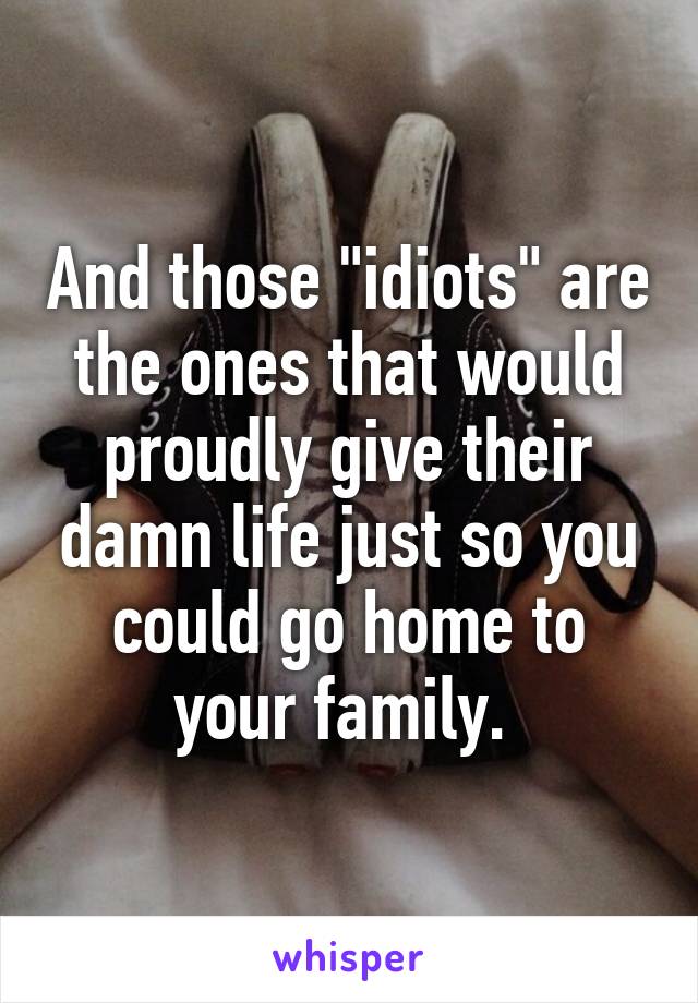 And those "idiots" are the ones that would proudly give their damn life just so you could go home to your family. 