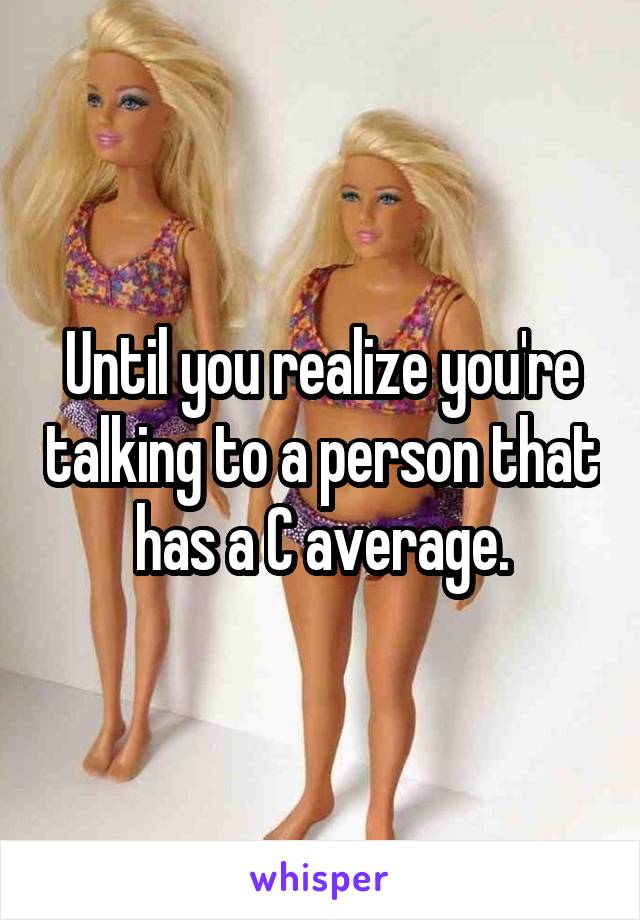Until you realize you're talking to a person that has a C average.