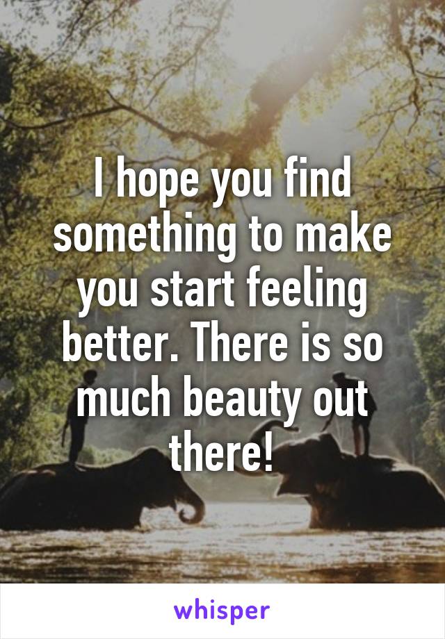 I hope you find something to make you start feeling better. There is so much beauty out there!