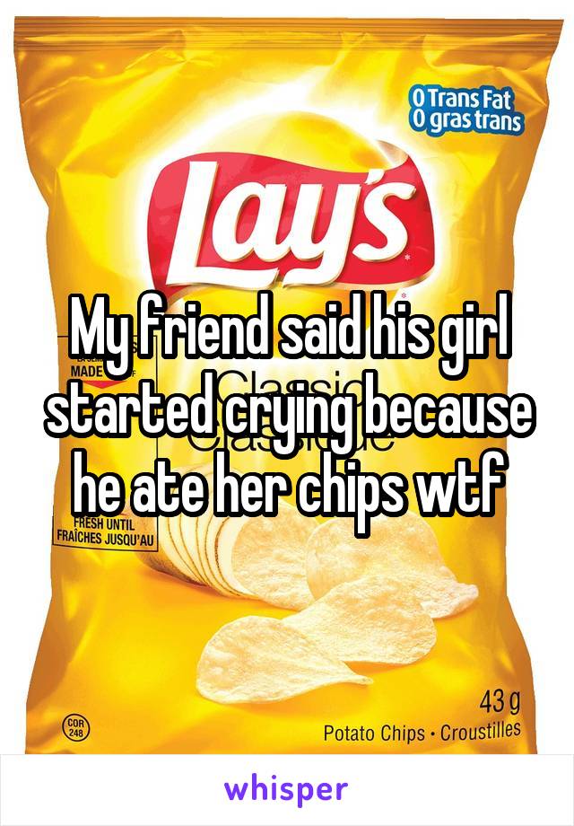 My friend said his girl started crying because he ate her chips wtf