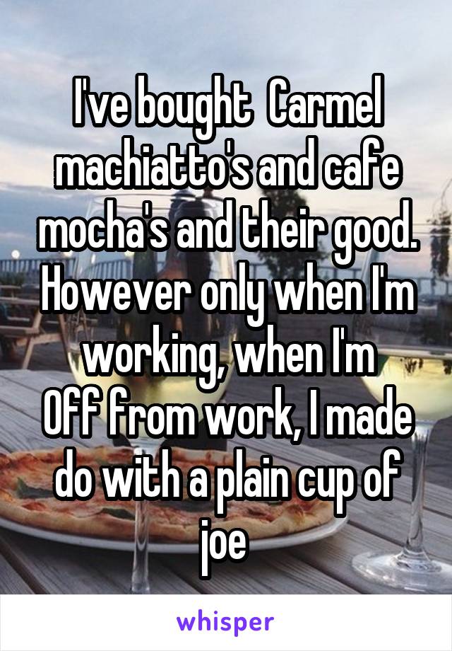 I've bought  Carmel machiatto's and cafe mocha's and their good. However only when I'm working, when I'm
Off from work, I made do with a plain cup of joe 