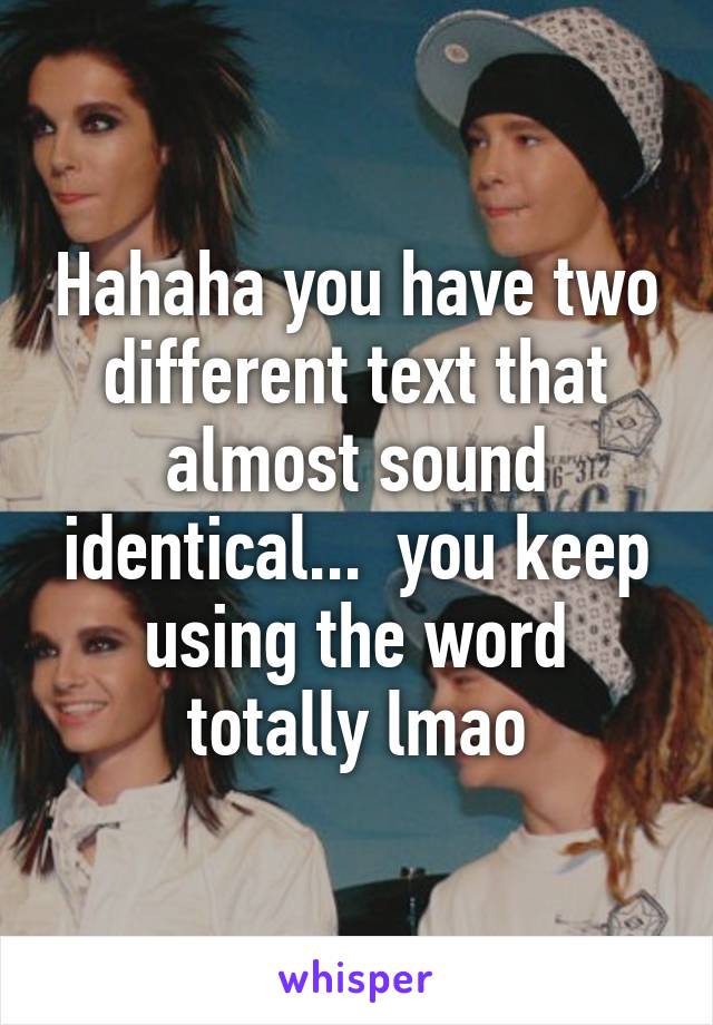 Hahaha you have two different text that almost sound identical...  you keep using the word totally lmao