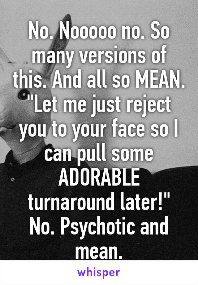 No. Nooooo no. So many versions of this. And all so MEAN. "Let me just reject you to your face so I can pull some ADORABLE turnaround later!" No. Psychotic and mean.