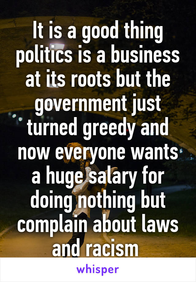 It is a good thing politics is a business at its roots but the government just turned greedy and now everyone wants a huge salary for doing nothing but complain about laws and racism 