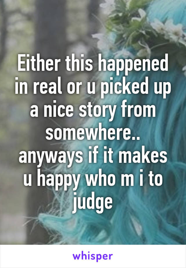 Either this happened in real or u picked up a nice story from somewhere.. anyways if it makes u happy who m i to judge