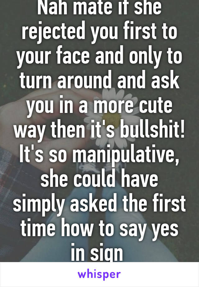 Nah mate if she rejected you first to your face and only to turn around and ask you in a more cute way then it's bullshit! It's so manipulative, she could have simply asked the first time how to say yes in sign 
