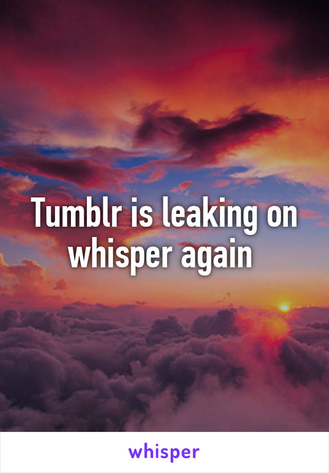 Tumblr is leaking on whisper again 