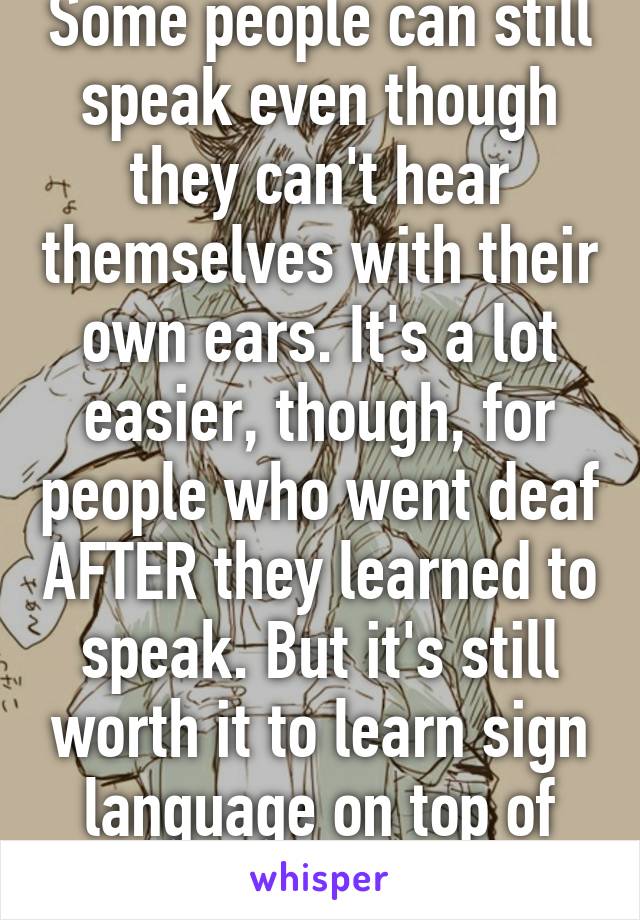 Some people can still speak even though they can't hear themselves with their own ears. It's a lot easier, though, for people who went deaf AFTER they learned to speak. But it's still worth it to learn sign language on top of that.