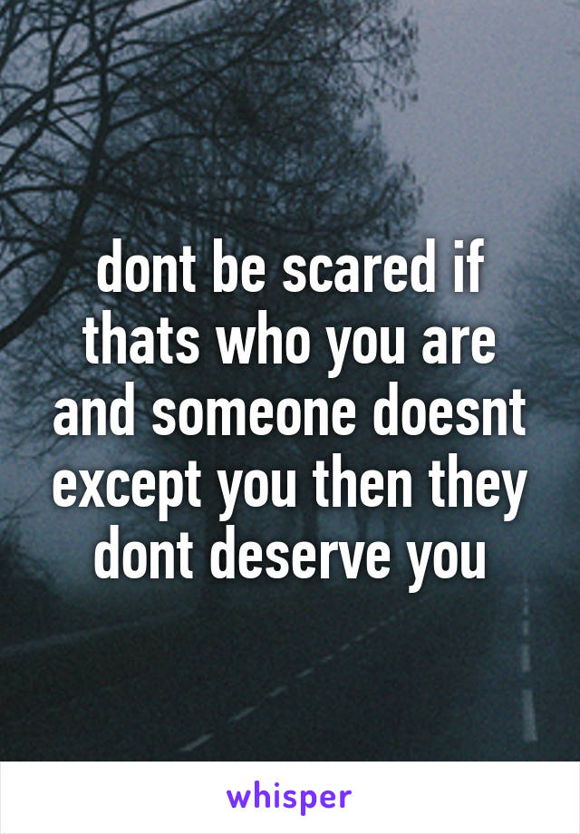 dont be scared if thats who you are and someone doesnt except you then they dont deserve you